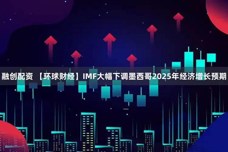 融创配资 【环球财经】IMF大幅下调墨西哥2025年经济增长预期