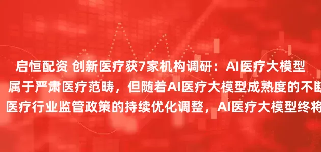 启恒配资 创新医疗获7家机构调研：AI医疗大模型主要应用于医疗机构场景，属于严肃医疗范畴，但随着AI医疗大模型成熟度的不断提升、医疗行业监管政策的持续优化调整，AI医疗大模型终将惠及广大人民群众（附调研问答）