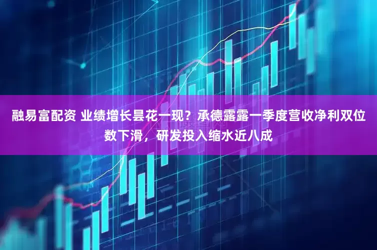 融易富配资 业绩增长昙花一现？承德露露一季度营收净利双位数下滑，研发投入缩水近八成
