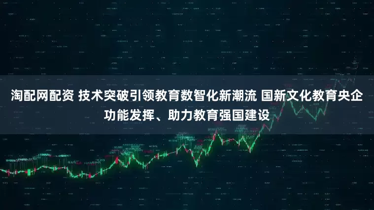淘配网配资 技术突破引领教育数智化新潮流 国新文化教育央企功能发挥、助力教育强国建设