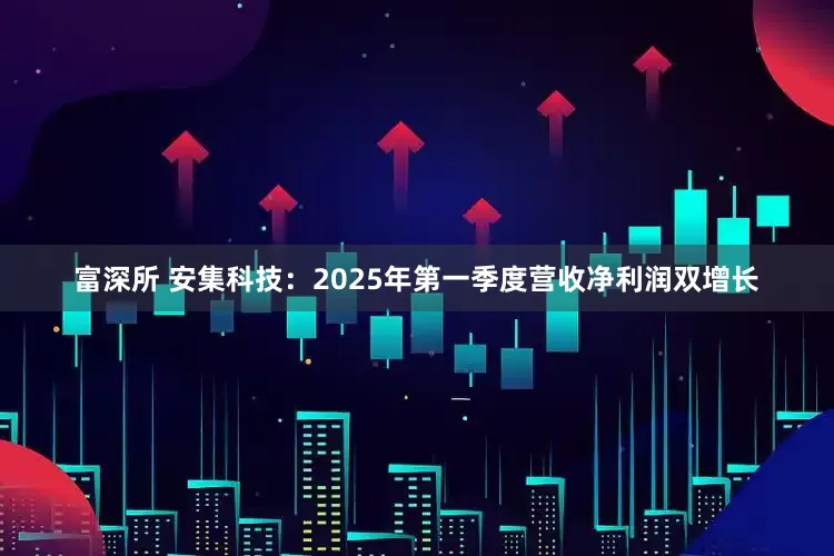 富深所 安集科技：2025年第一季度营收净利润双增长