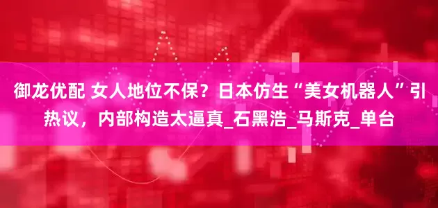 御龙优配 女人地位不保？日本仿生“美女机器人”引热议，内部构造太逼真_石黑浩_马斯克_单台