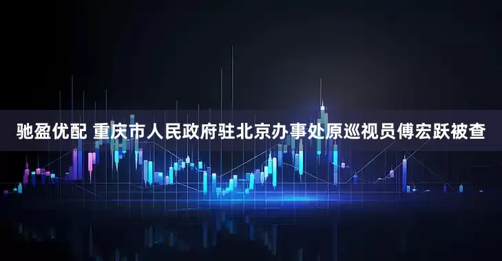 驰盈优配 重庆市人民政府驻北京办事处原巡视员傅宏跃被查