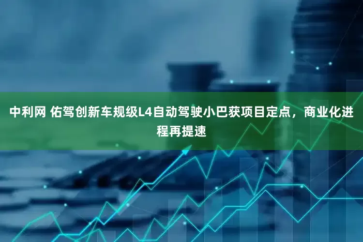 中利网 佑驾创新车规级L4自动驾驶小巴获项目定点，商业化进程再提速