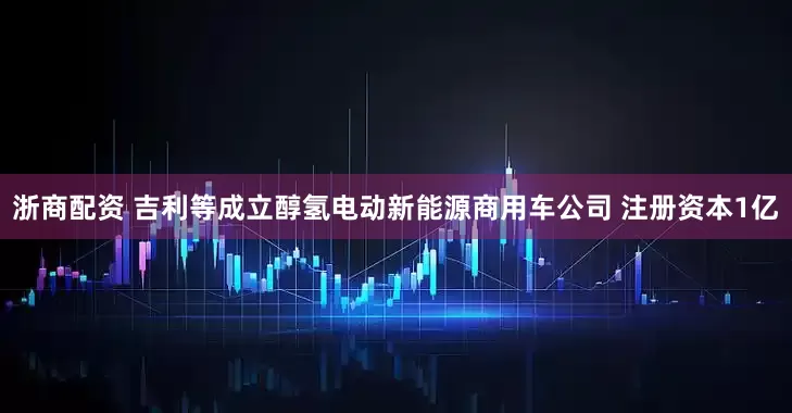 浙商配资 吉利等成立醇氢电动新能源商用车公司 注册资本1亿