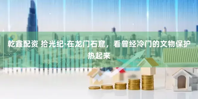 乾鑫配资 拾光纪·在龙门石窟，看曾经冷门的文物保护热起来