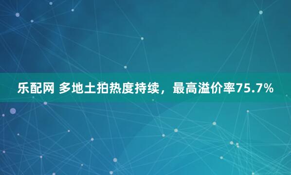 乐配网 多地土拍热度持续，最高溢价率75.7%