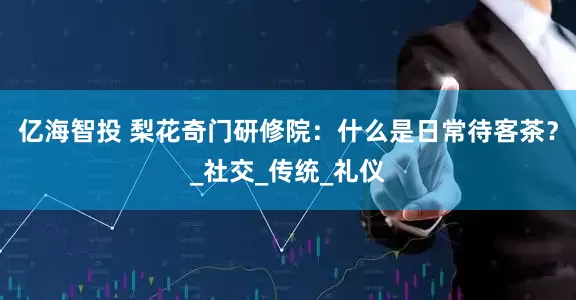 亿海智投 梨花奇门研修院：什么是日常待客茶？_社交_传统_礼仪