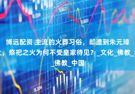 博远配资 主流的火葬习俗，却遭到朱元璋禁止，祭祀之火为何不受皇家待见？_文化_佛教_中国