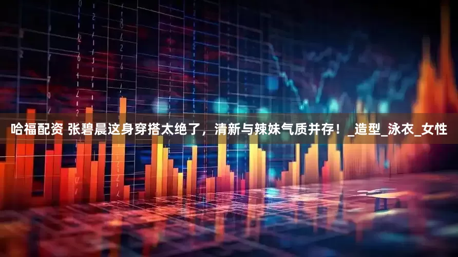 哈福配资 张碧晨这身穿搭太绝了，清新与辣妹气质并存！_造型_泳衣_女性