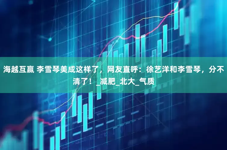 海越互赢 李雪琴美成这样了，网友直呼：徐艺洋和李雪琴，分不清了！_减肥_北大_气质