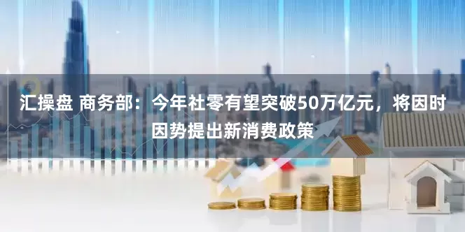 汇操盘 商务部：今年社零有望突破50万亿元，将因时因势提出新消费政策