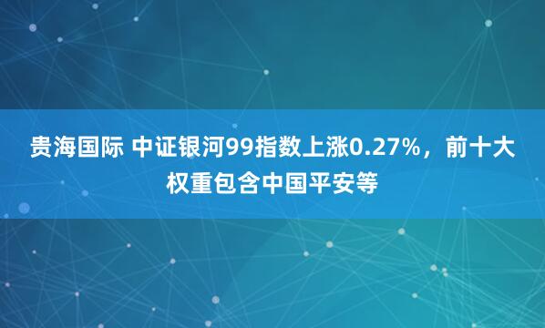 贵海国际 中证银河99指数上涨0.27%，前十大权重包含中国平安等