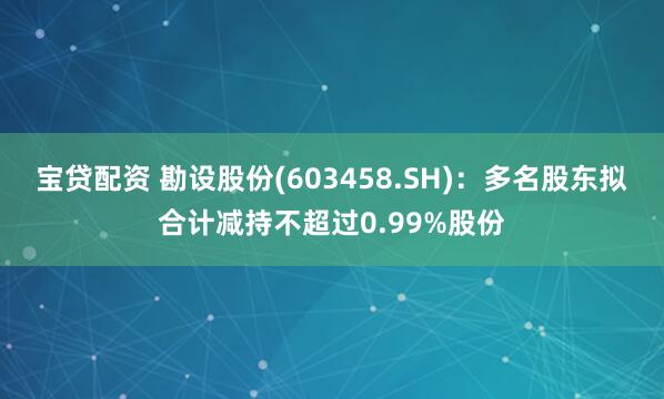 宝贷配资 勘设股份(603458.SH)：多名股东拟合计减持不超过0.99%股份