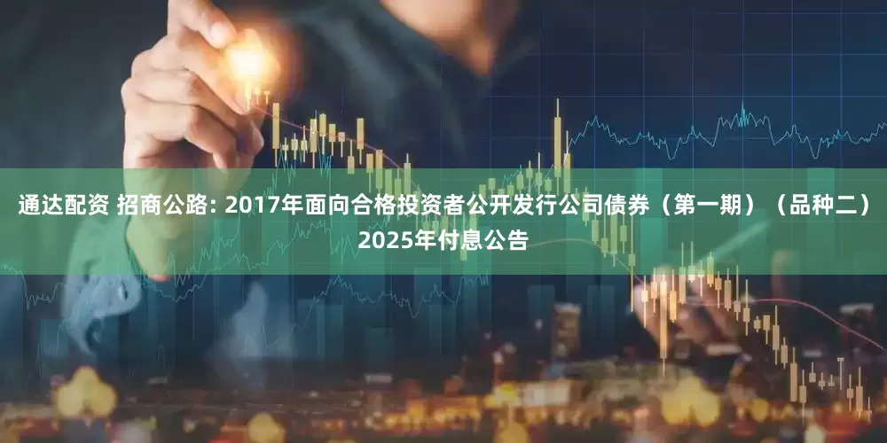 通达配资 招商公路: 2017年面向合格投资者公开发行公司债券(第一期)(品种二)2025年付息公告
