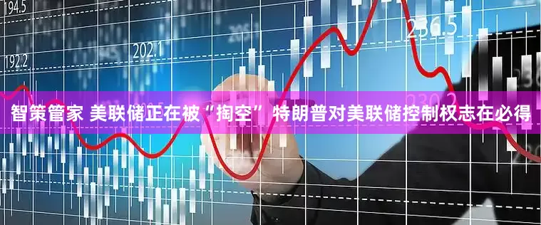 智策管家 美联储正在被“掏空” 特朗普对美联储控制权志在必得
