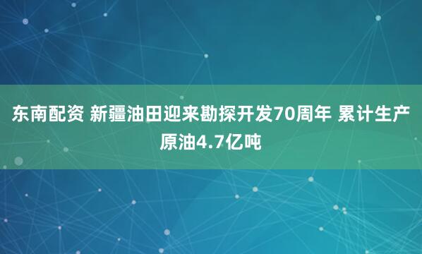 东南配资 新疆油田迎来勘探开发70周年 累计生产原油4.7亿吨