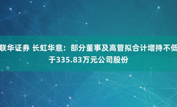 联华证券 长虹华意：部分董事及高管拟合计增持不低于335.83万元公司股份