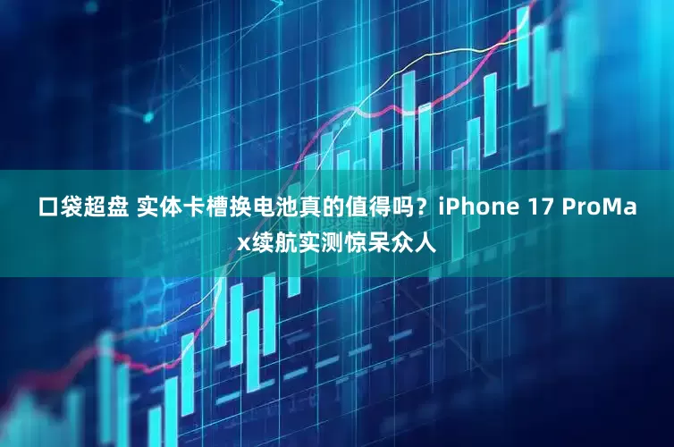 口袋超盘 实体卡槽换电池真的值得吗？iPhone 17 ProMax续航实测惊呆众人