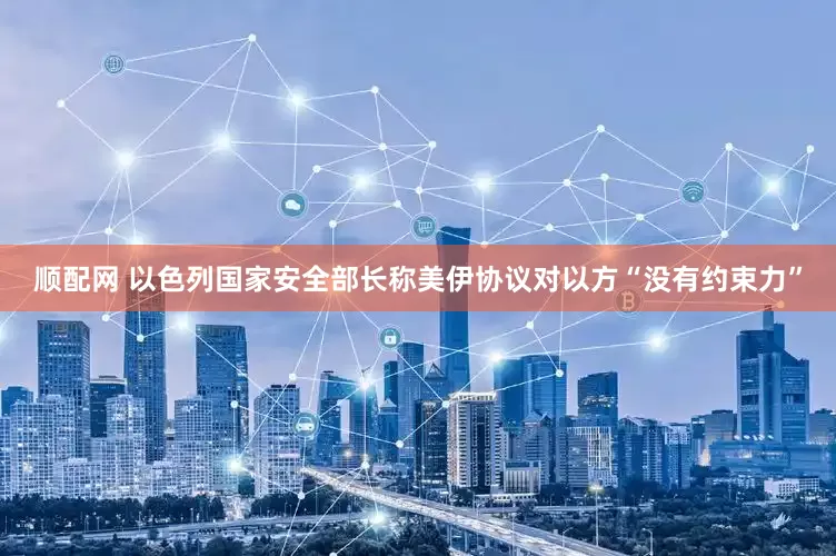 顺配网 以色列国家安全部长称美伊协议对以方“没有约束力”